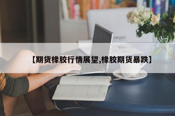 【期货橡胶行情展望,橡胶期货暴跌】
