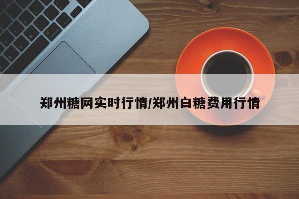 郑州糖网实时行情/郑州白糖费用行情