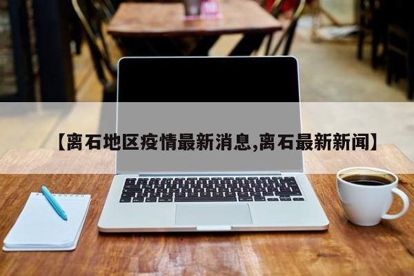 【离石地区疫情最新消息,离石最新新闻】