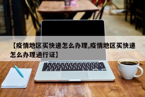 【疫情地区买快递怎么办理,疫情地区买快递怎么办理通行证】