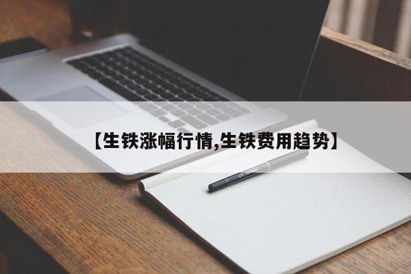 【生铁涨幅行情,生铁费用趋势】