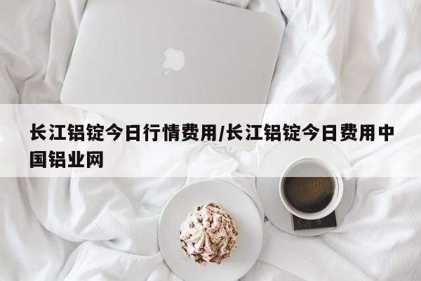 长江铝锭今日行情费用/长江铝锭今日费用中国铝业网